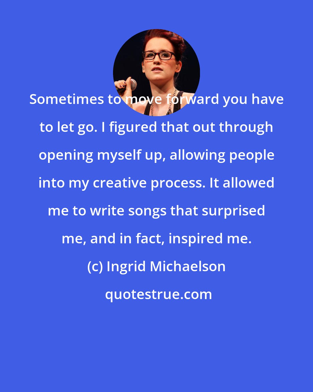 Ingrid Michaelson: Sometimes to move forward you have to let go. I figured that out through opening myself up, allowing people into my creative process. It allowed me to write songs that surprised me, and in fact, inspired me.