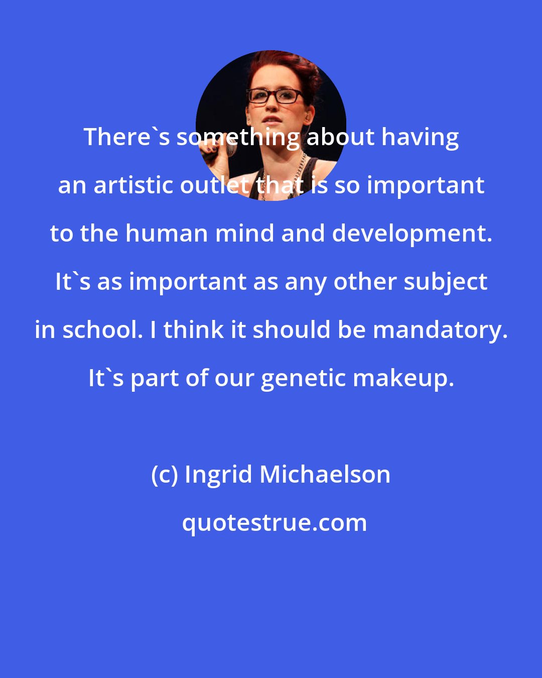Ingrid Michaelson: There's something about having an artistic outlet that is so important to the human mind and development. It's as important as any other subject in school. I think it should be mandatory. It's part of our genetic makeup.