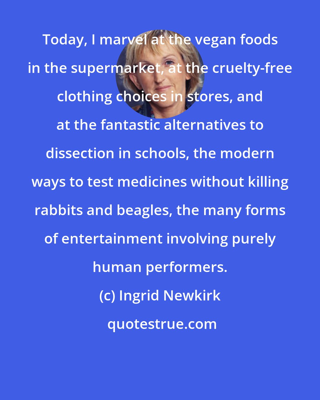 Ingrid Newkirk: Today, I marvel at the vegan foods in the supermarket, at the cruelty-free clothing choices in stores, and at the fantastic alternatives to dissection in schools, the modern ways to test medicines without killing rabbits and beagles, the many forms of entertainment involving purely human performers.