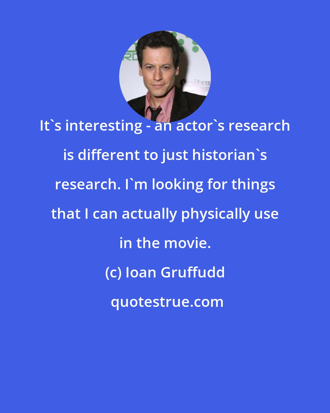 Ioan Gruffudd: It's interesting - an actor's research is different to just historian's research. I'm looking for things that I can actually physically use in the movie.