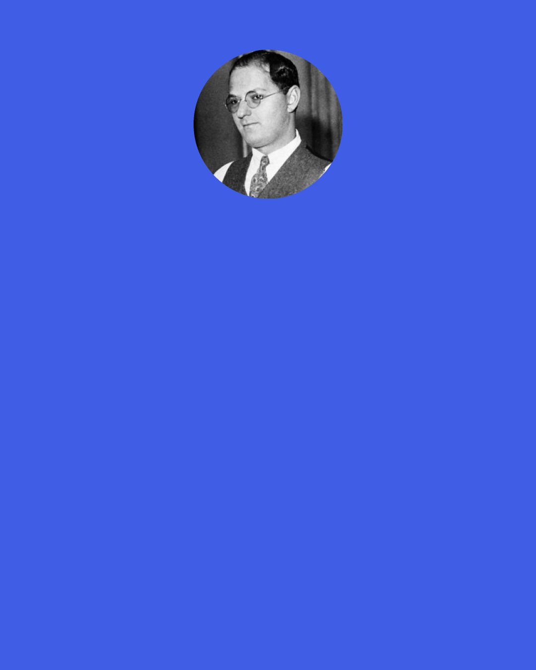 Ira Gershwin: If I'm a guy who doesn't seem so merry, It's just because I'm so misunderstood. When I was young I ate a dictionary, And that did not do me a bit of good. For I've absorbed so many words and phrases— They drive me dizzy when I want to speak. I start explaining but each person gazes As if I spoke in Latin or in Greek.