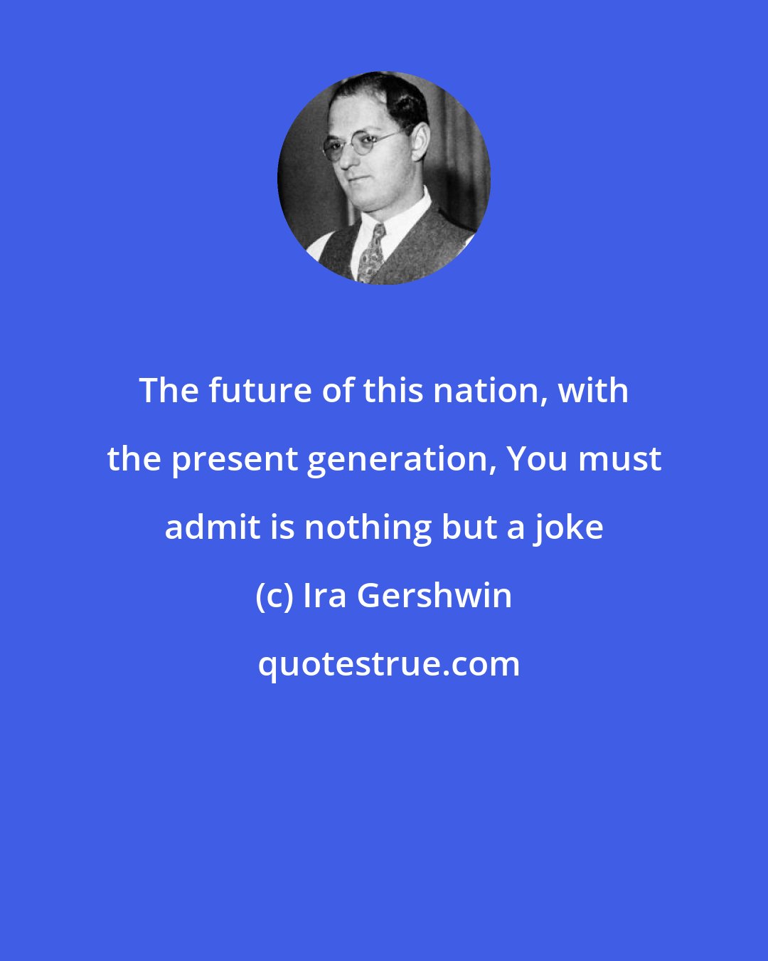 Ira Gershwin: The future of this nation, with the present generation, You must admit is nothing but a joke