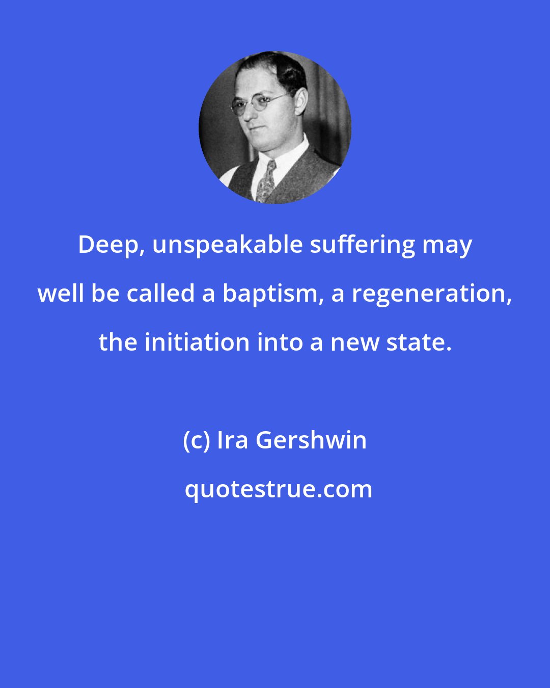 Ira Gershwin: Deep, unspeakable suffering may well be called a baptism, a regeneration, the initiation into a new state.