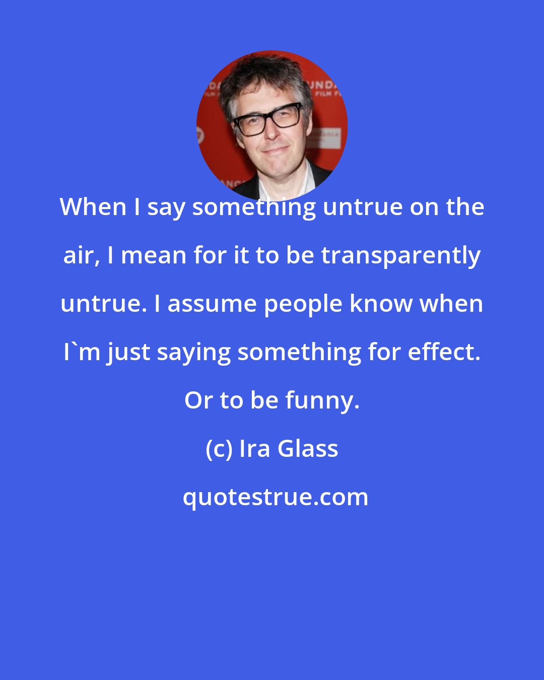 Ira Glass: When I say something untrue on the air, I mean for it to be transparently untrue. I assume people know when I'm just saying something for effect. Or to be funny.