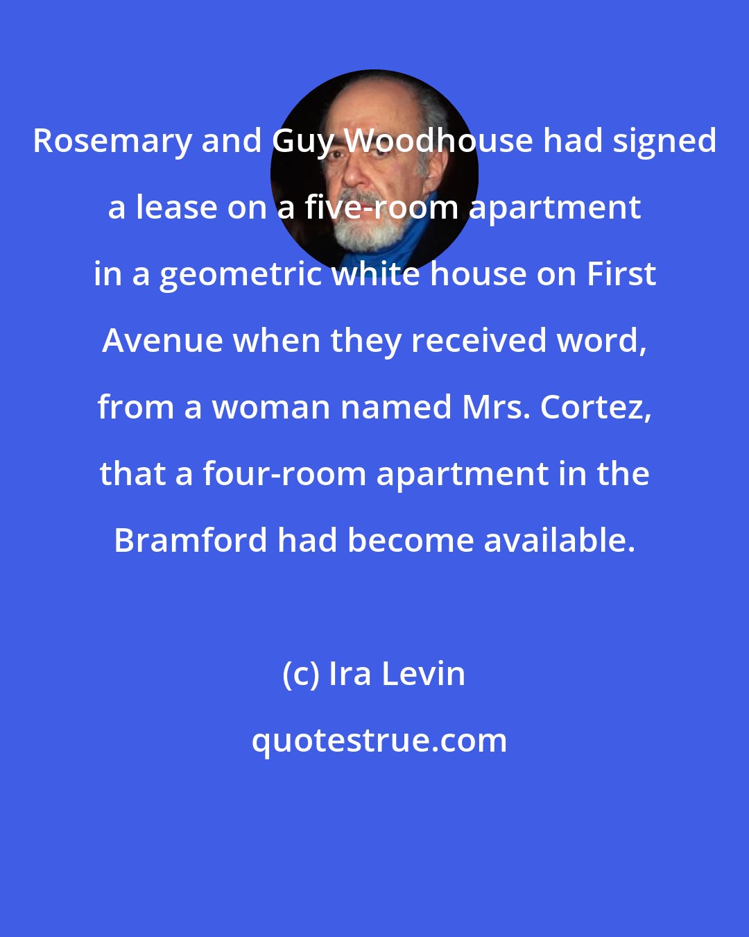 Ira Levin: Rosemary and Guy Woodhouse had signed a lease on a five-room apartment in a geometric white house on First Avenue when they received word, from a woman named Mrs. Cortez, that a four-room apartment in the Bramford had become available.