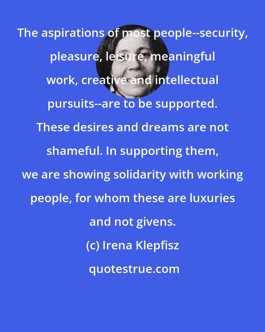 Irena Klepfisz: The aspirations of most people--security, pleasure, leisure, meaningful work, creative and intellectual pursuits--are to be supported. These desires and dreams are not shameful. In supporting them, we are showing solidarity with working people, for whom these are luxuries and not givens.