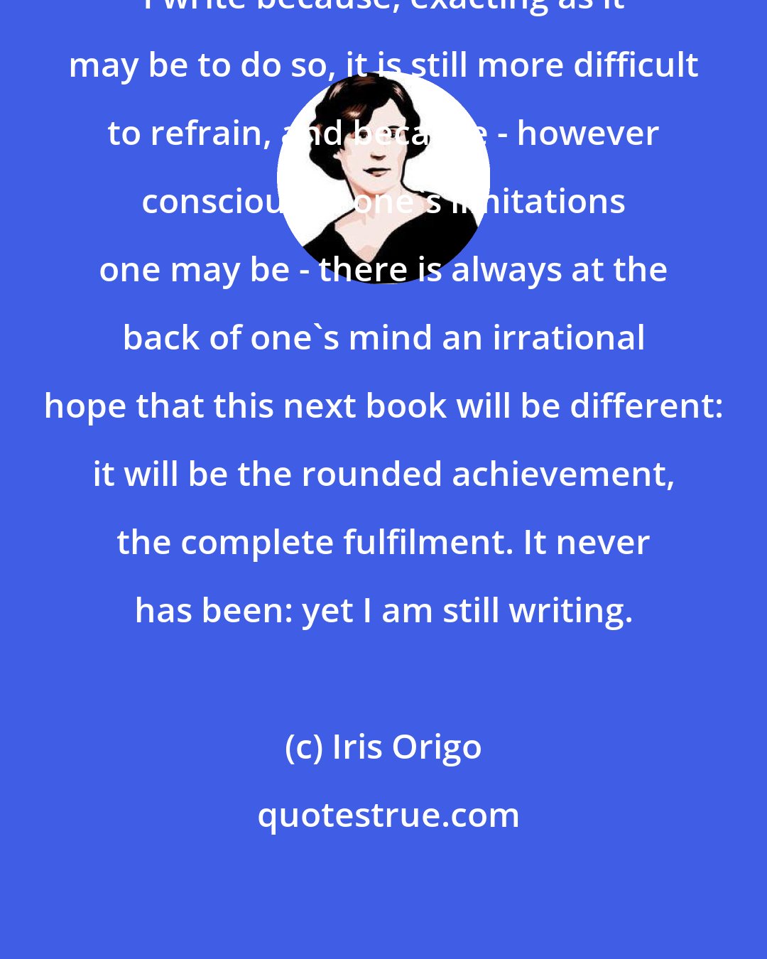 Iris Origo: I write because, exacting as it may be to do so, it is still more difficult to refrain, and because - however conscious of one's limitations one may be - there is always at the back of one's mind an irrational hope that this next book will be different: it will be the rounded achievement, the complete fulfilment. It never has been: yet I am still writing.