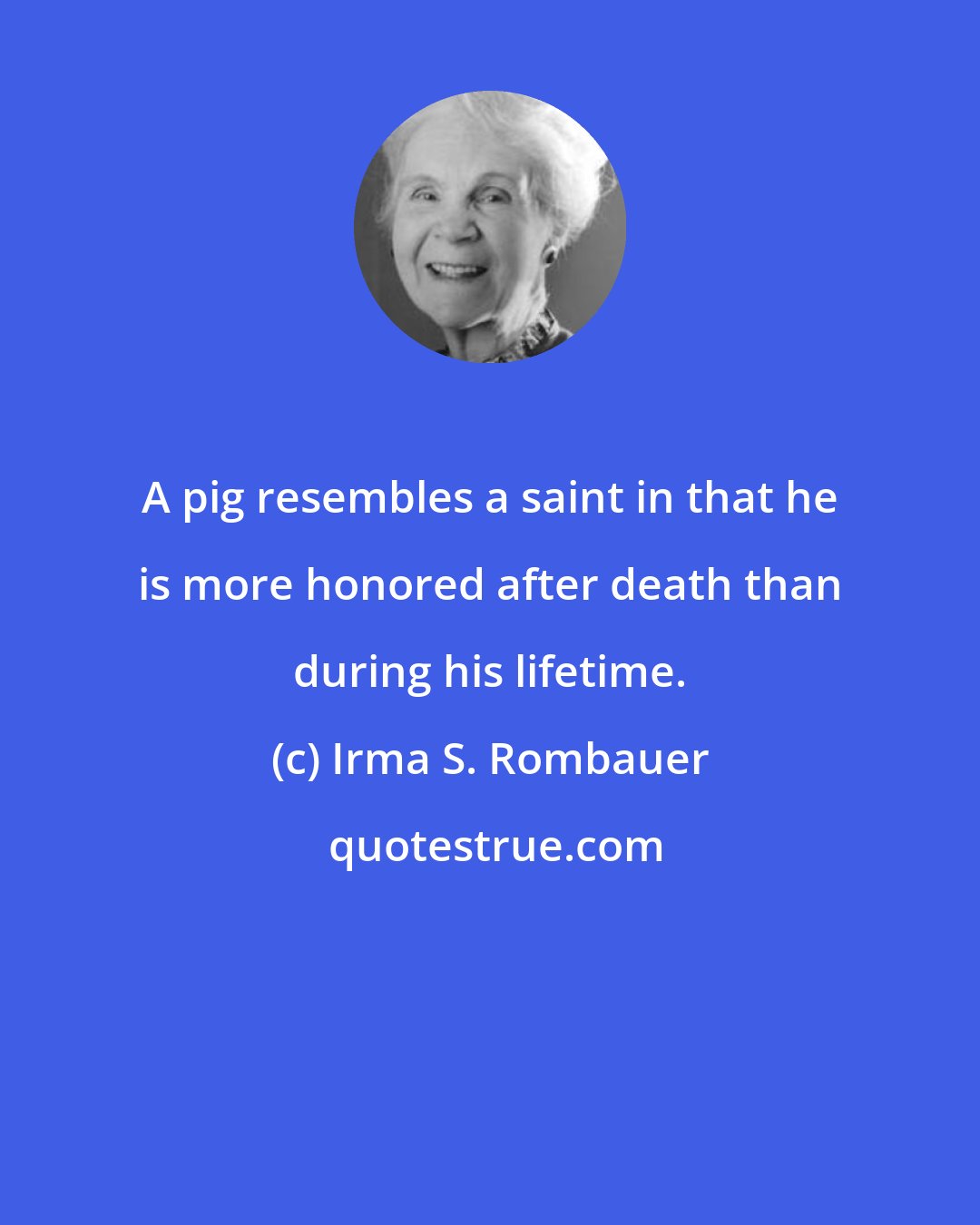 Irma S. Rombauer: A pig resembles a saint in that he is more honored after death than during his lifetime.