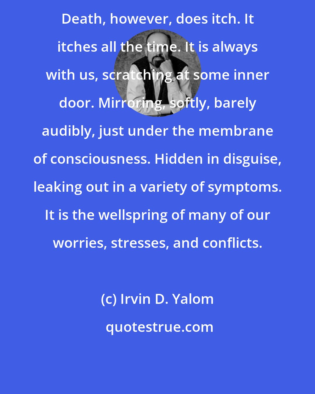 Irvin D. Yalom: Death, however, does itch. It itches all the time. It is always with us, scratching at some inner door. Mirroring, softly, barely audibly, just under the membrane of consciousness. Hidden in disguise, leaking out in a variety of symptoms. It is the wellspring of many of our worries, stresses, and conflicts.