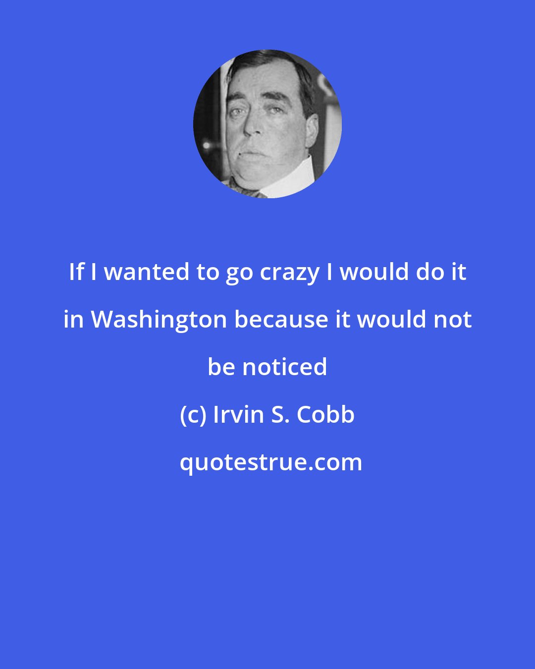 Irvin S. Cobb: If I wanted to go crazy I would do it in Washington because it would not be noticed