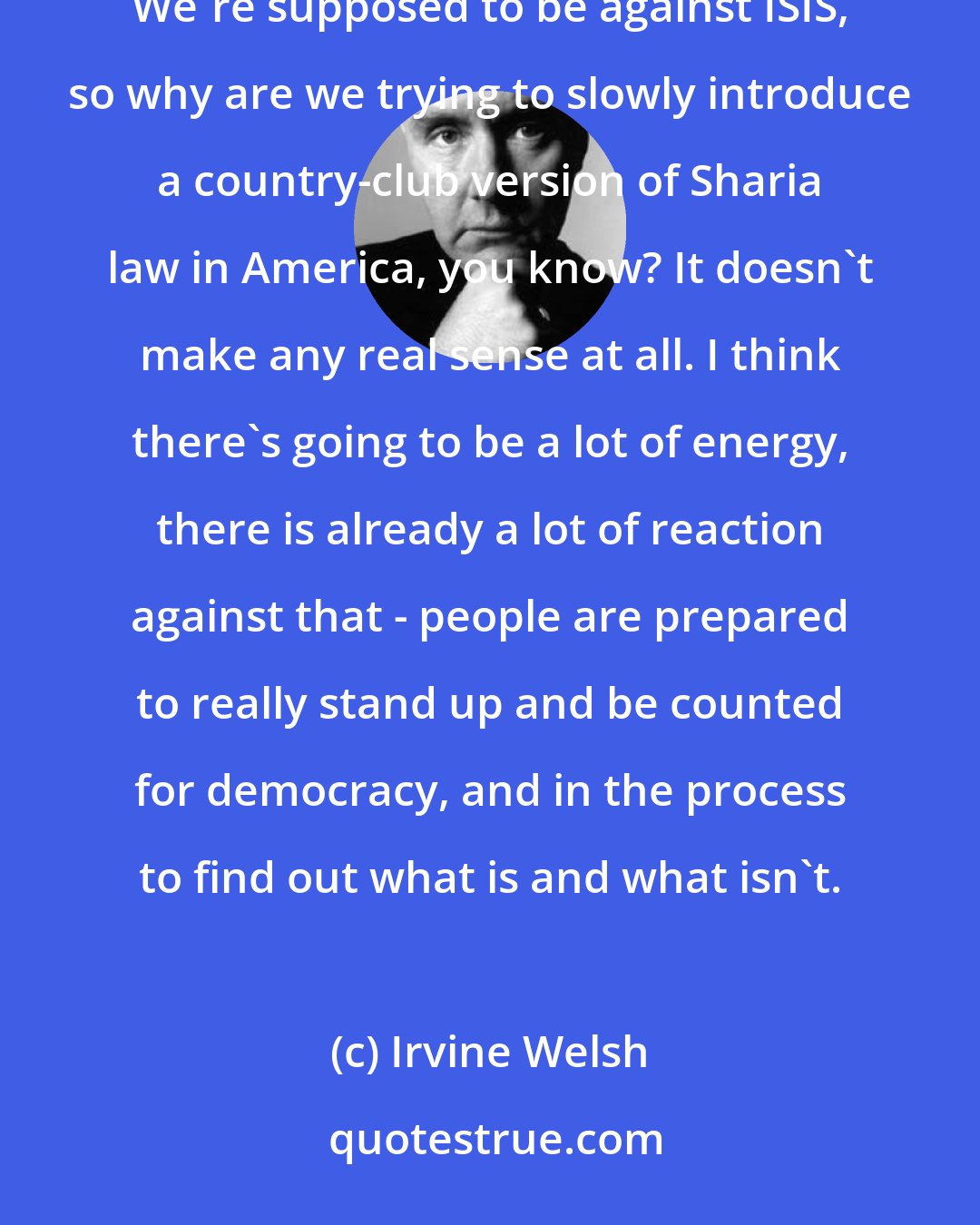 Irvine Welsh: You've got the whole stuff with transgender toilets and stuff like that - that's no way for a government to behave. We're supposed to be against ISIS, so why are we trying to slowly introduce a country-club version of Sharia law in America, you know? It doesn't make any real sense at all. I think there's going to be a lot of energy, there is already a lot of reaction against that - people are prepared to really stand up and be counted for democracy, and in the process to find out what is and what isn't.