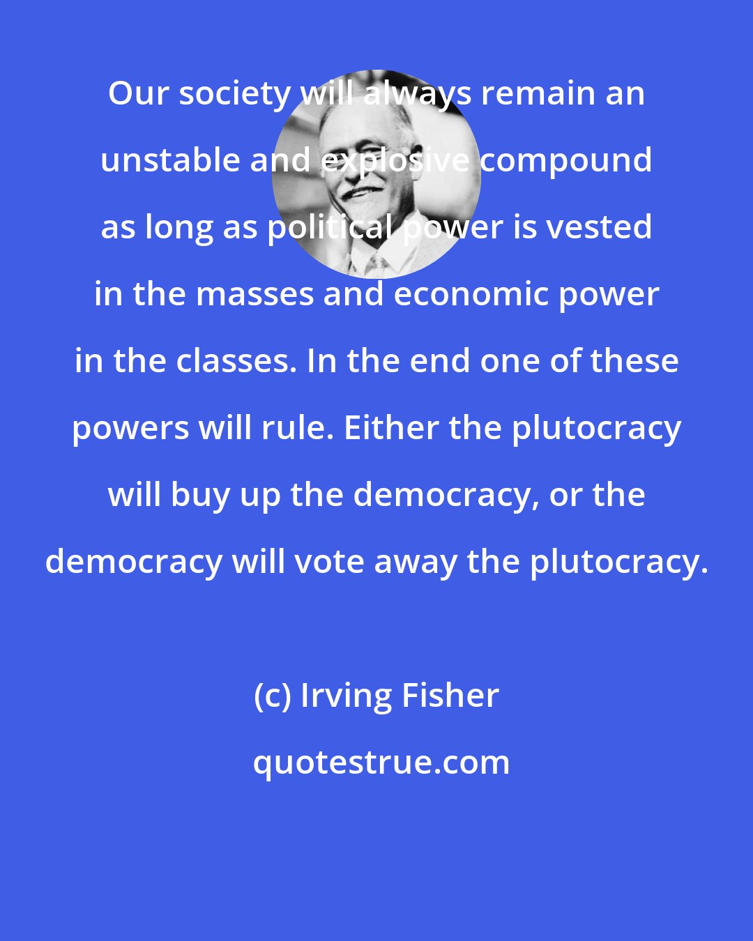 Irving Fisher: Our society will always remain an unstable and explosive compound as long as political power is vested in the masses and economic power in the classes. In the end one of these powers will rule. Either the plutocracy will buy up the democracy, or the democracy will vote away the plutocracy.