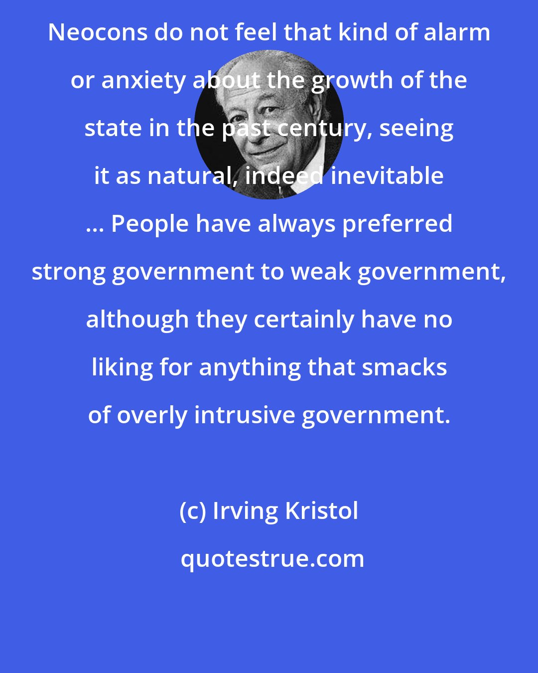 Irving Kristol: Neocons do not feel that kind of alarm or anxiety about the growth of the state in the past century, seeing it as natural, indeed inevitable ... People have always preferred strong government to weak government, although they certainly have no liking for anything that smacks of overly intrusive government.