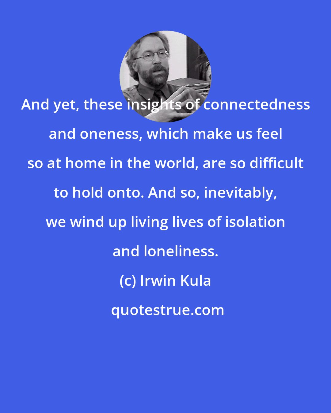 Irwin Kula: And yet, these insights of connectedness and oneness, which make us feel so at home in the world, are so difficult to hold onto. And so, inevitably, we wind up living lives of isolation and loneliness.