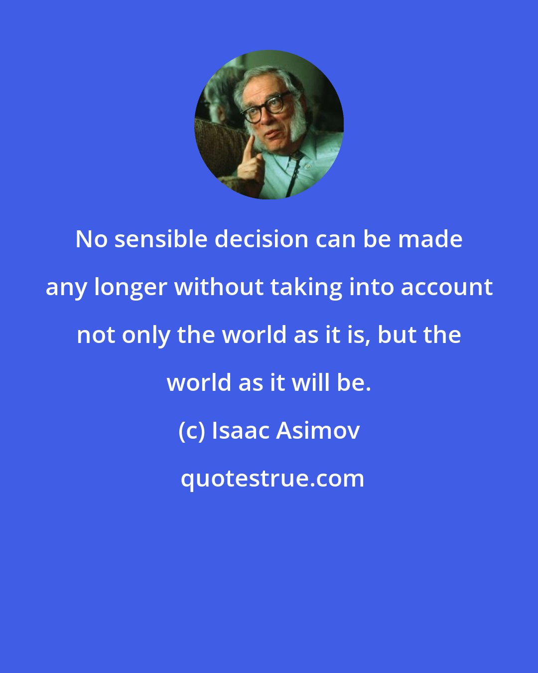 Isaac Asimov: No sensible decision can be made any longer without taking into account not only the world as it is, but the world as it will be.