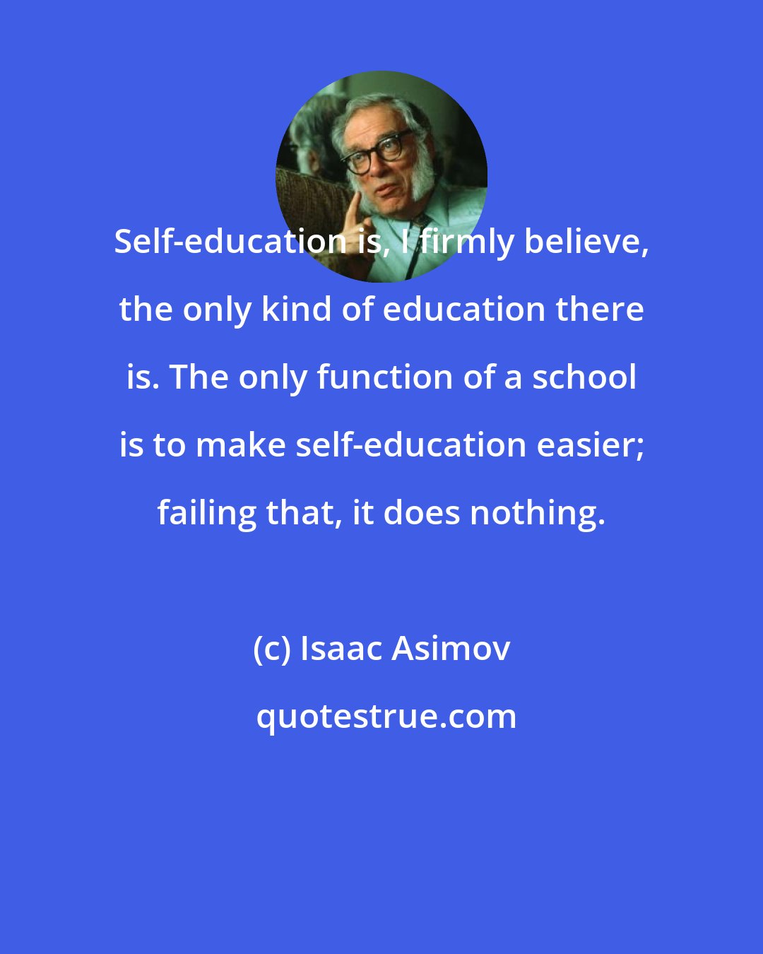 Isaac Asimov: Self-education is, I firmly believe, the only kind of education there is. The only function of a school is to make self-education easier; failing that, it does nothing.