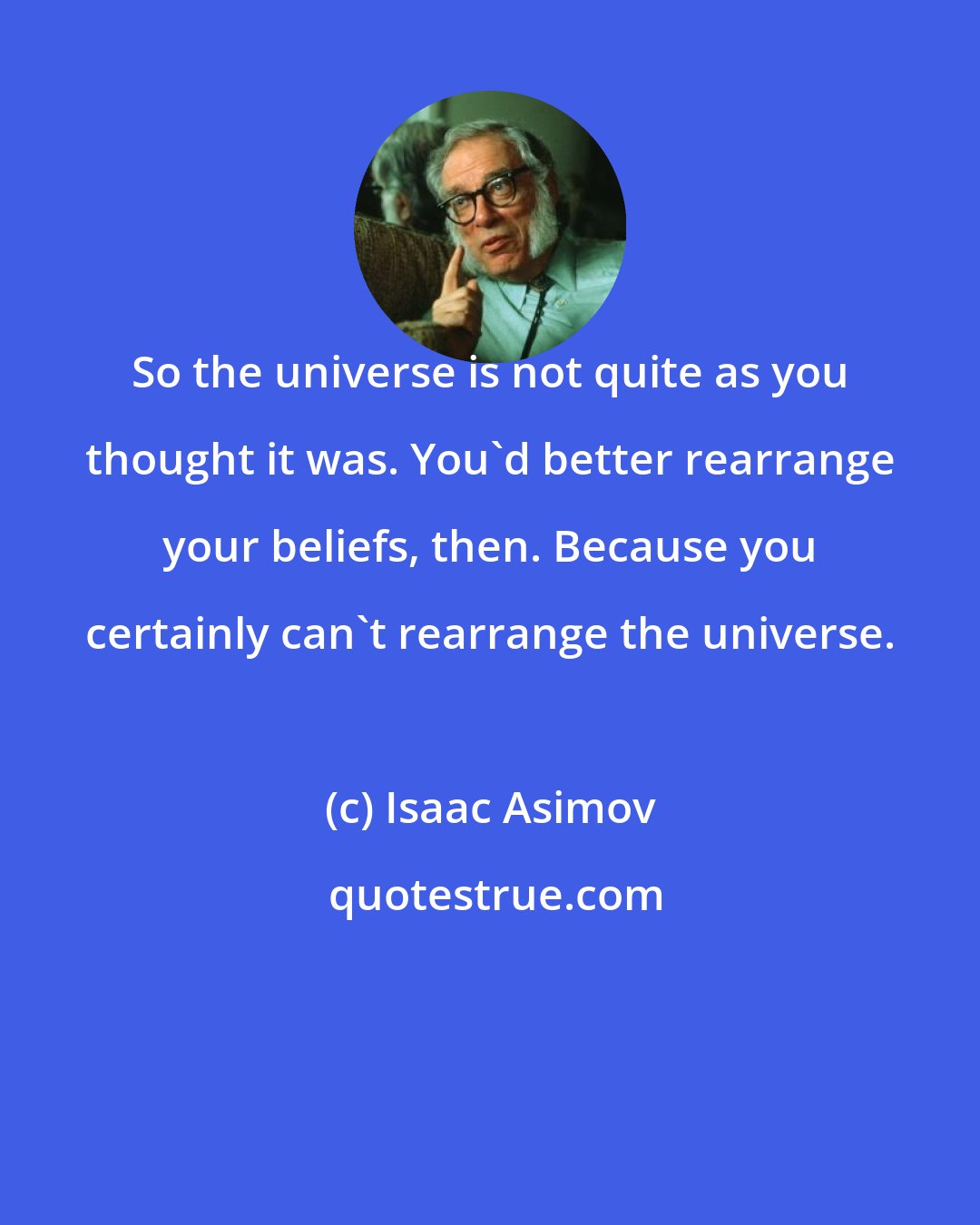Isaac Asimov: So the universe is not quite as you thought it was. You'd better rearrange your beliefs, then. Because you certainly can't rearrange the universe.