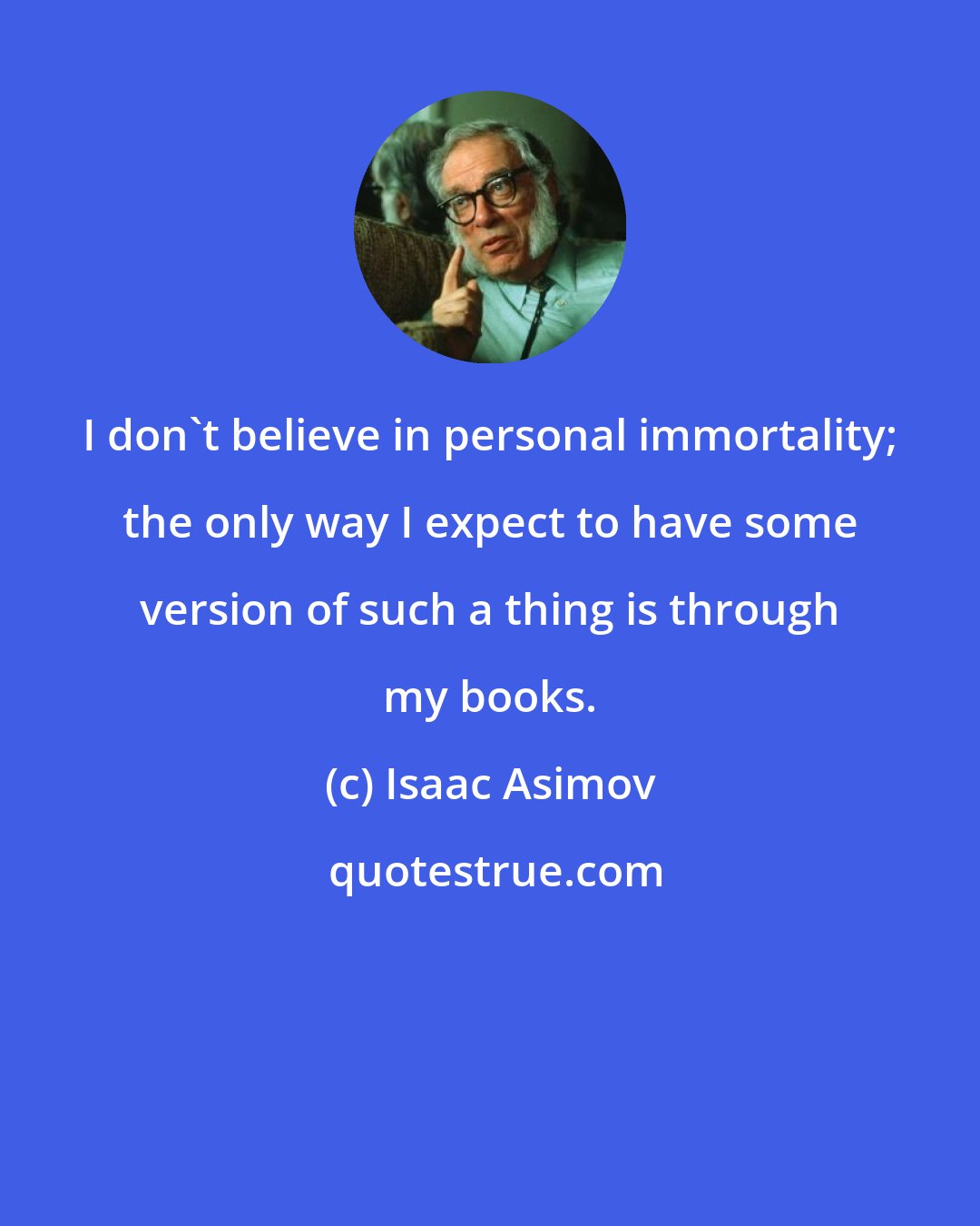 Isaac Asimov: I don't believe in personal immortality; the only way I expect to have some version of such a thing is through my books.