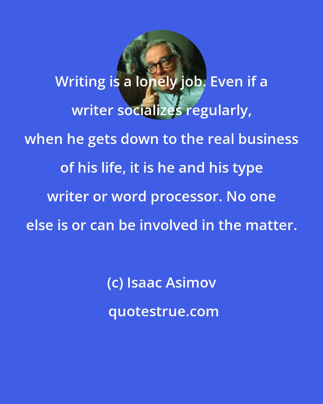 Isaac Asimov: Writing is a lonely job. Even if a writer socializes regularly, when he gets down to the real business of his life, it is he and his type writer or word processor. No one else is or can be involved in the matter.