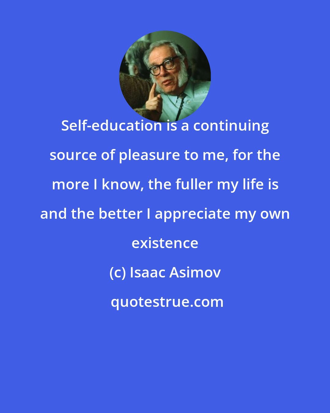 Isaac Asimov: Self-education is a continuing source of pleasure to me, for the more I know, the fuller my life is and the better I appreciate my own existence