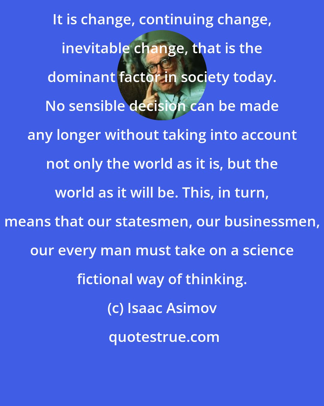 Isaac Asimov: It is change, continuing change, inevitable change, that is the dominant factor in society today. No sensible decision can be made any longer without taking into account not only the world as it is, but the world as it will be. This, in turn, means that our statesmen, our businessmen, our every man must take on a science fictional way of thinking.