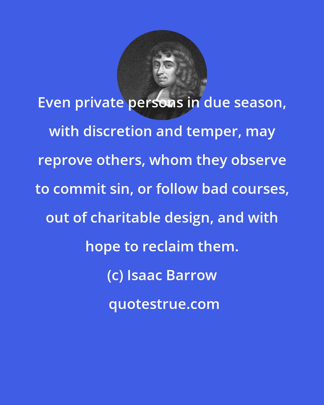 Isaac Barrow: Even private persons in due season, with discretion and temper, may reprove others, whom they observe to commit sin, or follow bad courses, out of charitable design, and with hope to reclaim them.