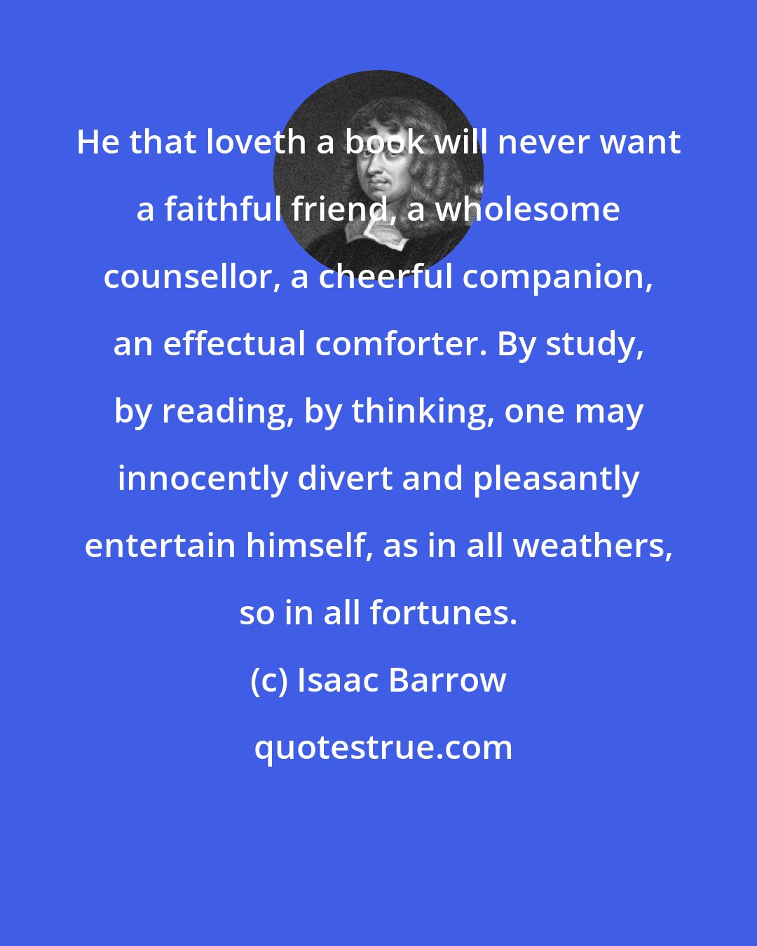 Isaac Barrow: He that loveth a book will never want a faithful friend, a wholesome counsellor, a cheerful companion, an effectual comforter. By study, by reading, by thinking, one may innocently divert and pleasantly entertain himself, as in all weathers, so in all fortunes.