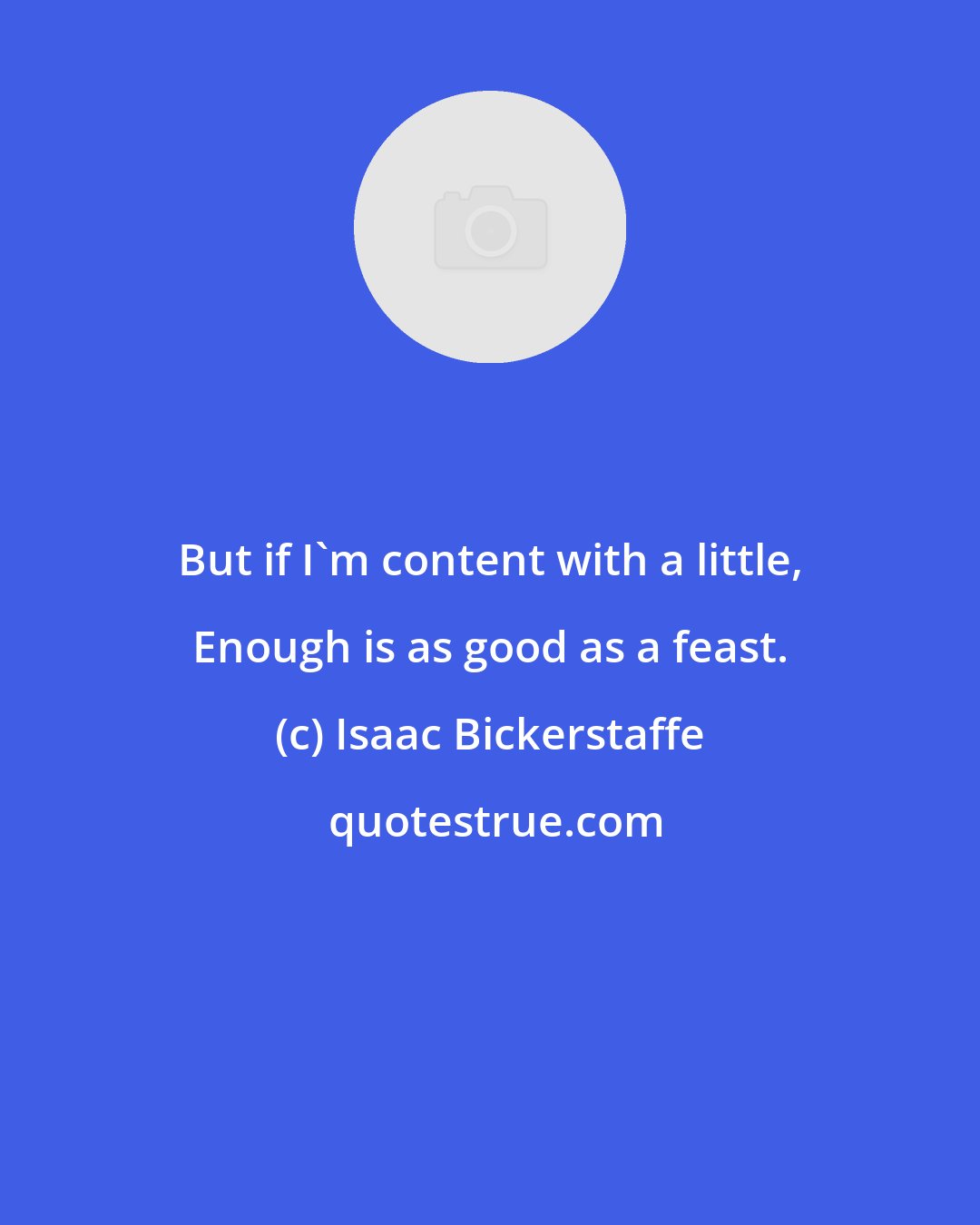 Isaac Bickerstaffe: But if I'm content with a little, Enough is as good as a feast.