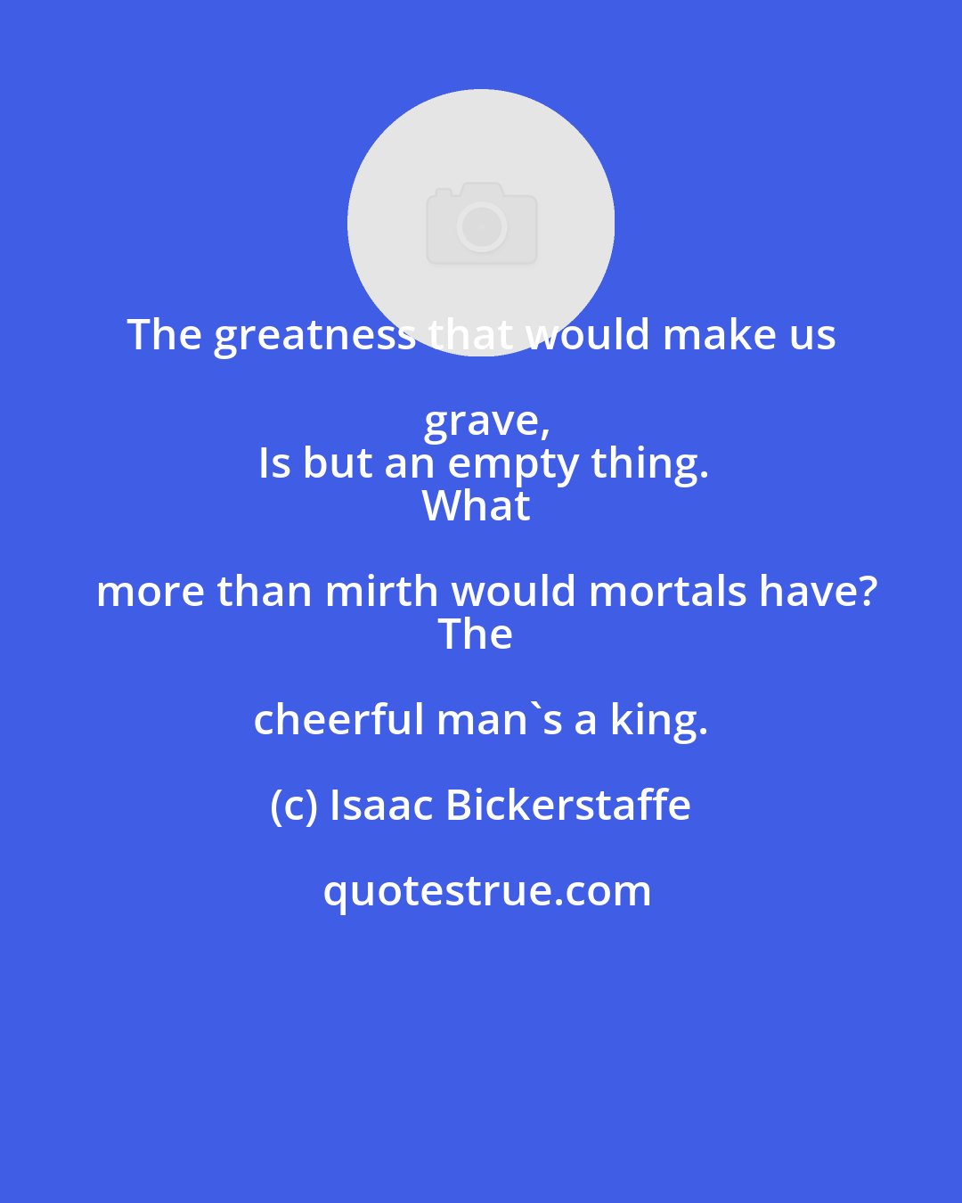 Isaac Bickerstaffe: The greatness that would make us grave,
Is but an empty thing.
What more than mirth would mortals have?
The cheerful man's a king.