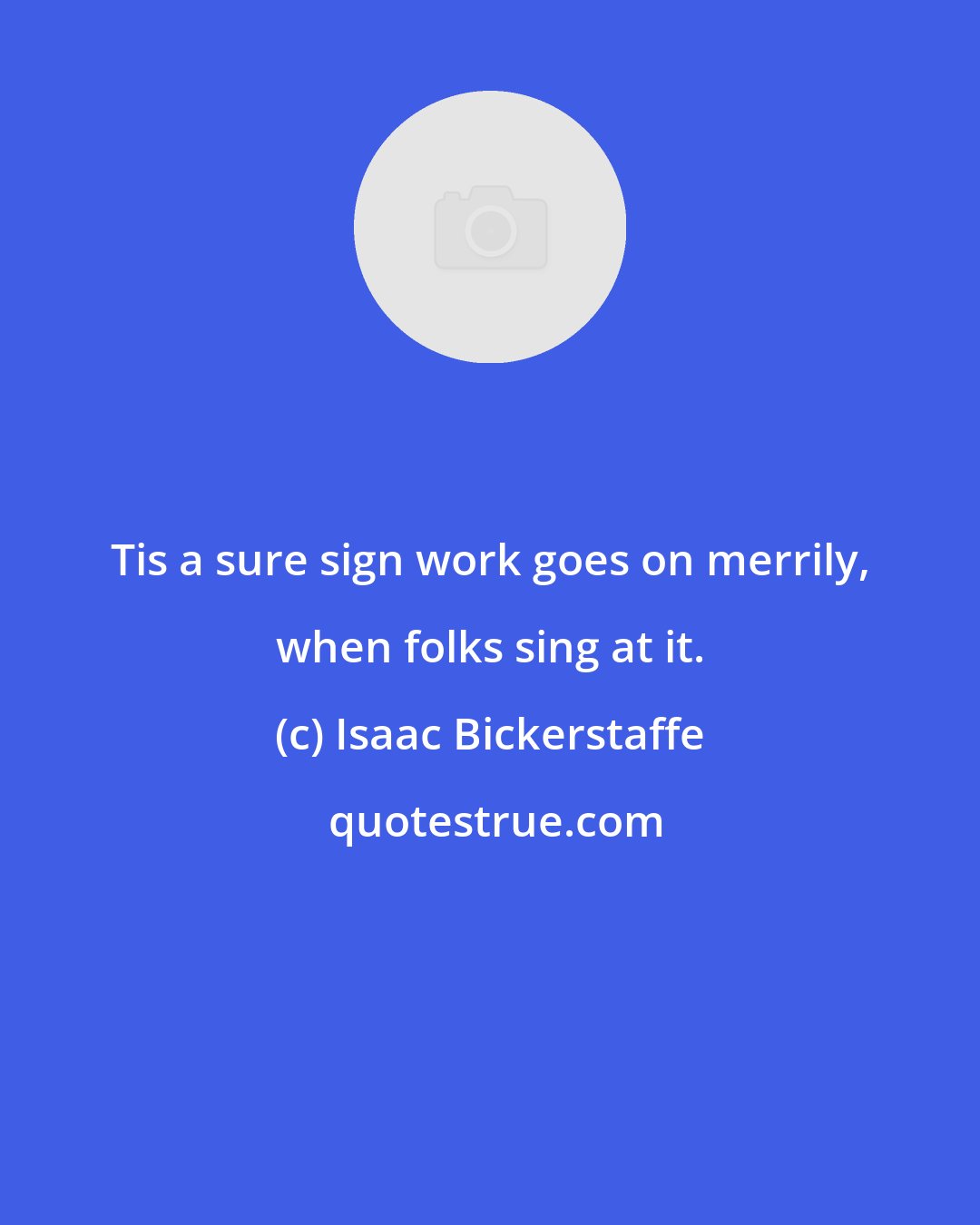 Isaac Bickerstaffe: Tis a sure sign work goes on merrily, when folks sing at it.