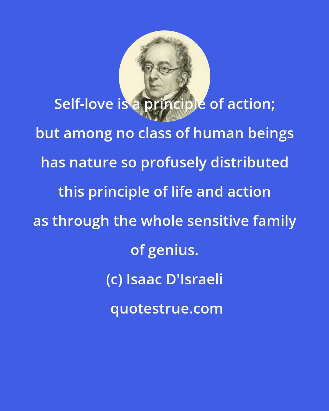 Isaac D'Israeli: Self-love is a principle of action; but among no class of human beings has nature so profusely distributed this principle of life and action as through the whole sensitive family of genius.