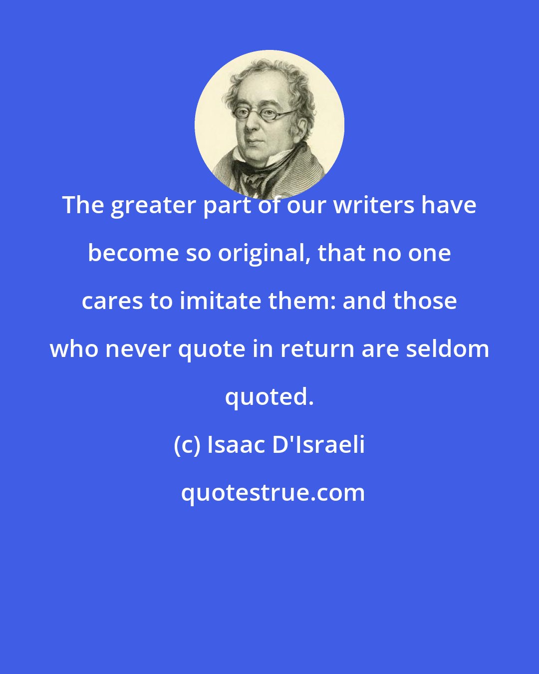 Isaac D'Israeli: The greater part of our writers have become so original, that no one cares to imitate them: and those who never quote in return are seldom quoted.