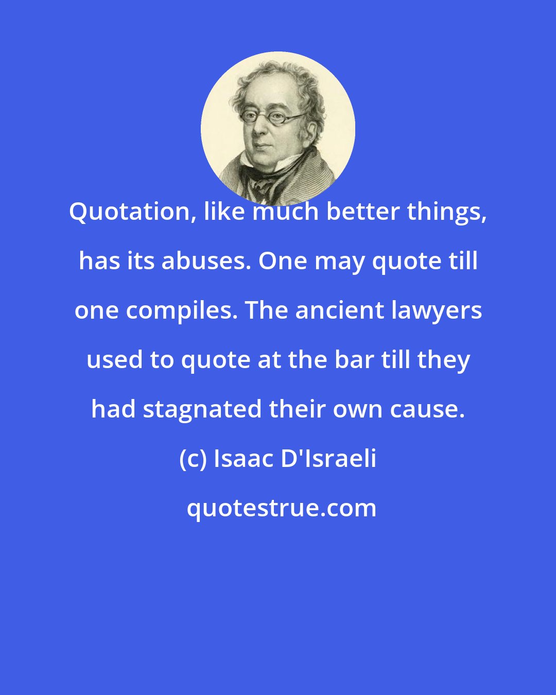Isaac D'Israeli: Quotation, like much better things, has its abuses. One may quote till one compiles. The ancient lawyers used to quote at the bar till they had stagnated their own cause.
