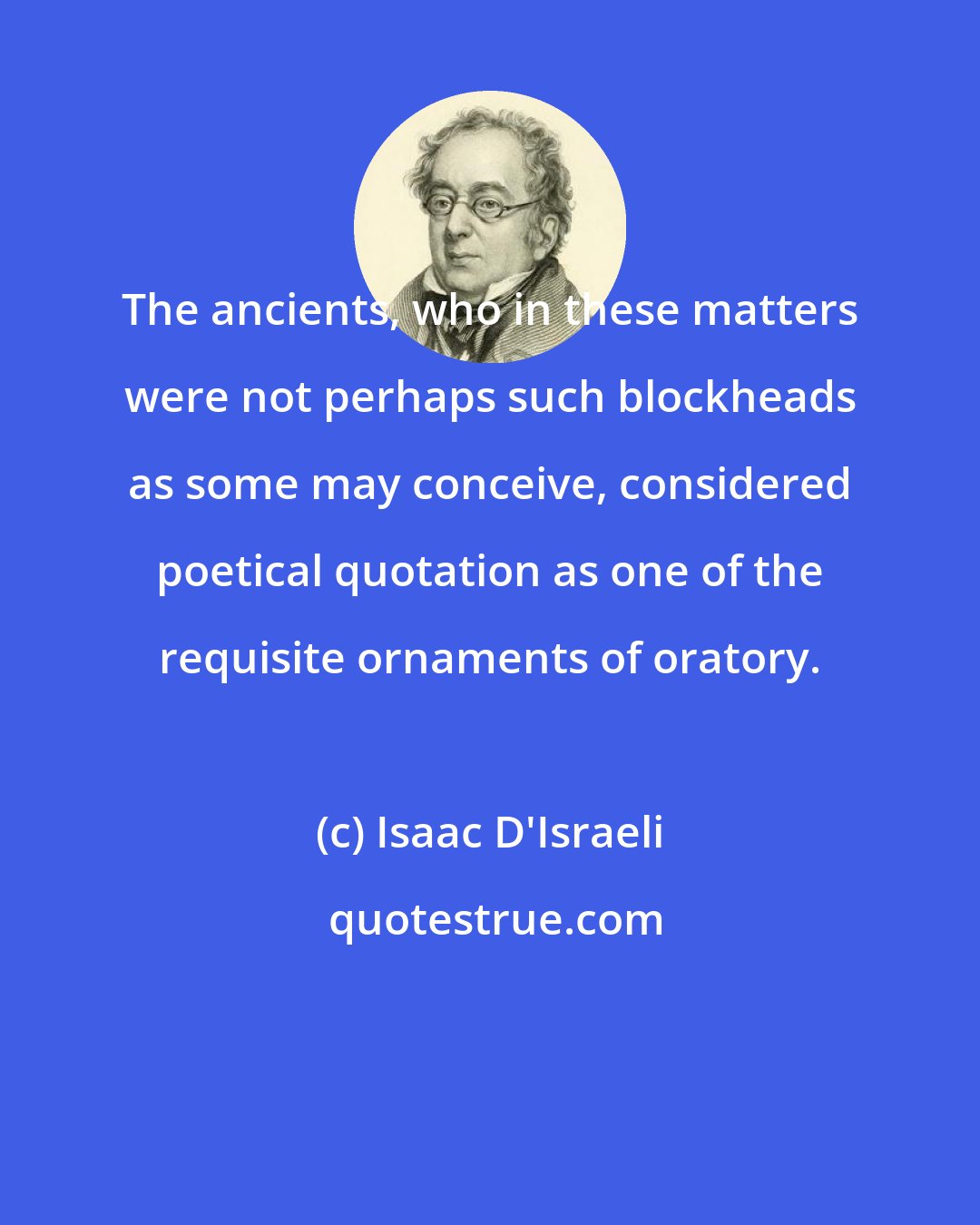 Isaac D'Israeli: The ancients, who in these matters were not perhaps such blockheads as some may conceive, considered poetical quotation as one of the requisite ornaments of oratory.