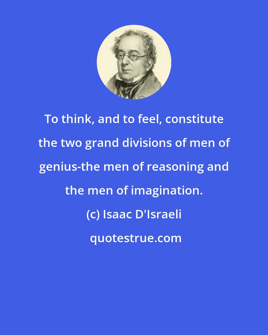 Isaac D'Israeli: To think, and to feel, constitute the two grand divisions of men of genius-the men of reasoning and the men of imagination.