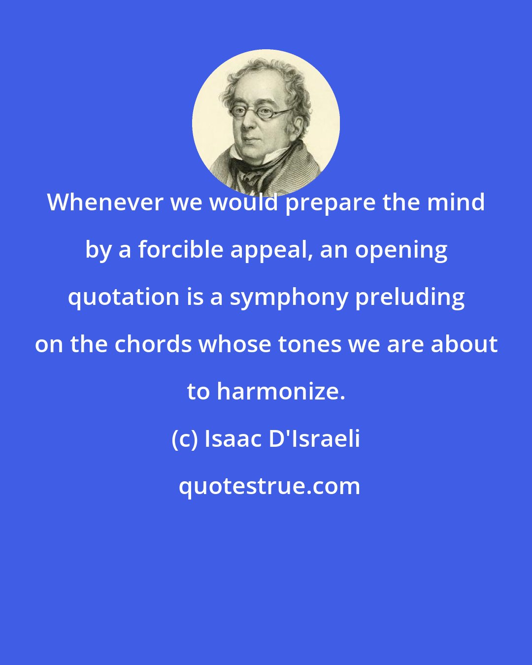 Isaac D'Israeli: Whenever we would prepare the mind by a forcible appeal, an opening quotation is a symphony preluding on the chords whose tones we are about to harmonize.