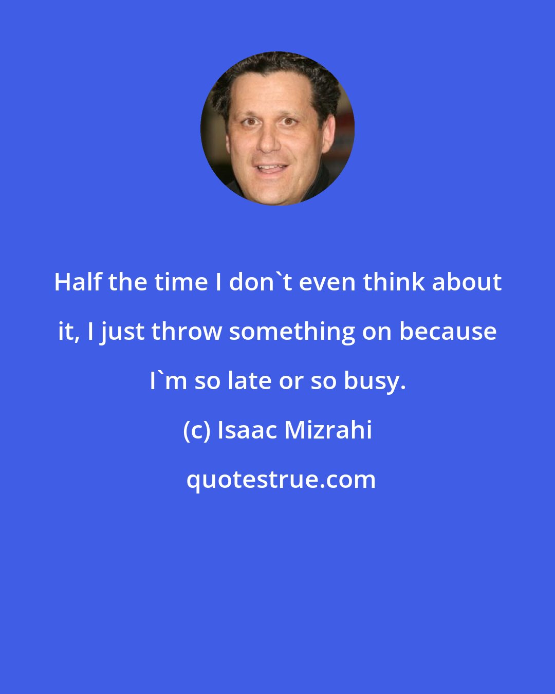 Isaac Mizrahi: Half the time I don't even think about it, I just throw something on because I'm so late or so busy.