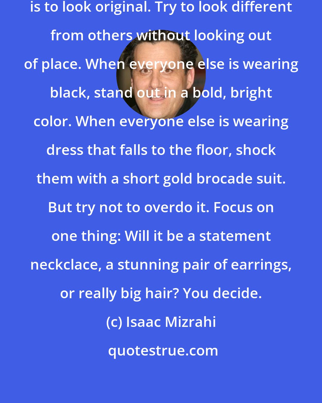 Isaac Mizrahi: The key to looking great in the evening is to look original. Try to look different from others without looking out of place. When everyone else is wearing black, stand out in a bold, bright color. When everyone else is wearing dress that falls to the floor, shock them with a short gold brocade suit. But try not to overdo it. Focus on one thing: Will it be a statement neckclace, a stunning pair of earrings, or really big hair? You decide.