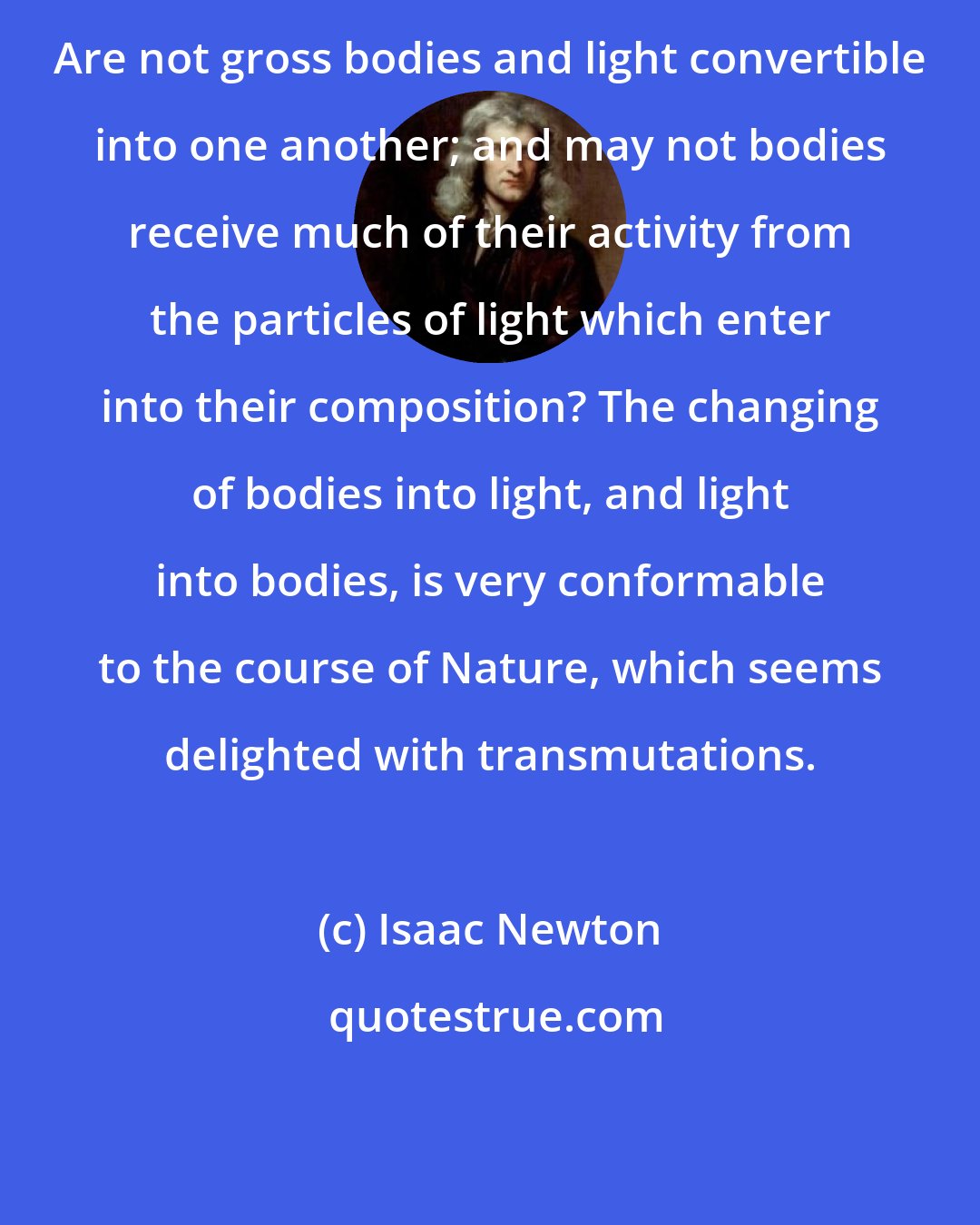Isaac Newton: Are not gross bodies and light convertible into one another; and may not bodies receive much of their activity from the particles of light which enter into their composition? The changing of bodies into light, and light into bodies, is very conformable to the course of Nature, which seems delighted with transmutations.