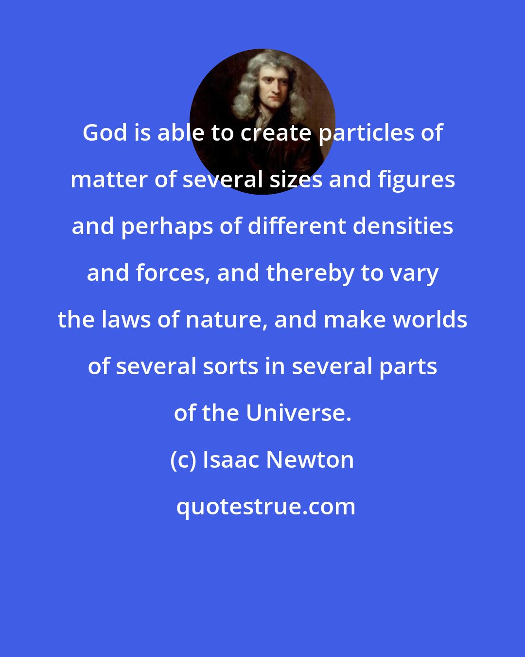 Isaac Newton: God is able to create particles of matter of several sizes and figures and perhaps of different densities and forces, and thereby to vary the laws of nature, and make worlds of several sorts in several parts of the Universe.