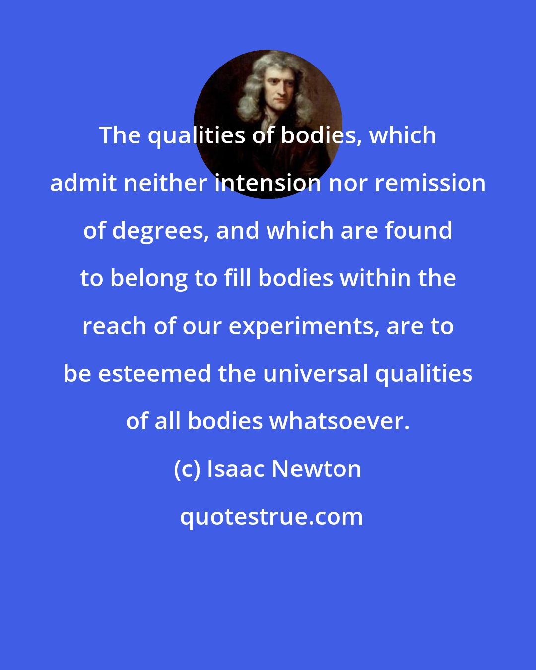 Isaac Newton: The qualities of bodies, which admit neither intension nor remission of degrees, and which are found to belong to fill bodies within the reach of our experiments, are to be esteemed the universal qualities of all bodies whatsoever.