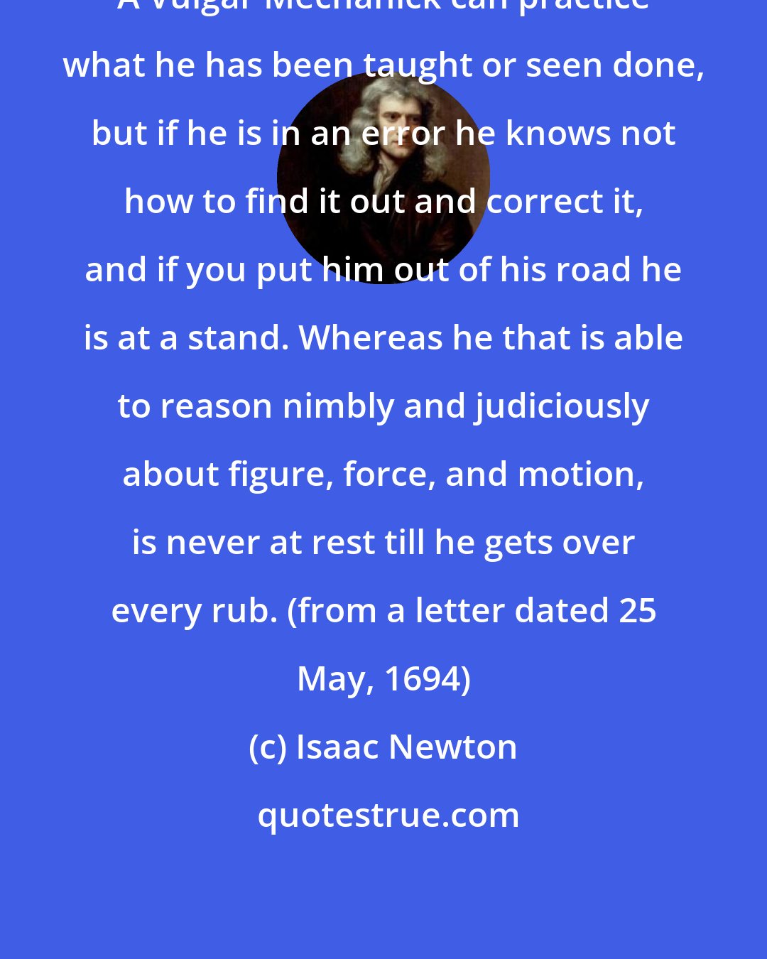 Isaac Newton: A Vulgar Mechanick can practice what he has been taught or seen done, but if he is in an error he knows not how to find it out and correct it, and if you put him out of his road he is at a stand. Whereas he that is able to reason nimbly and judiciously about figure, force, and motion, is never at rest till he gets over every rub. (from a letter dated 25 May, 1694)