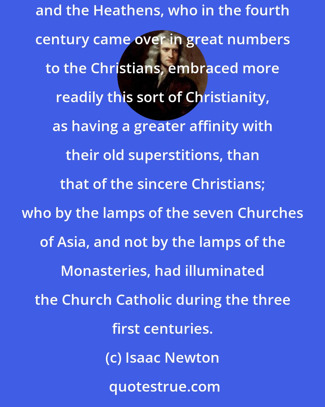 Isaac Newton: Henceforward the Christian Churches having a form of godliness, but denying the power thereof, came into the hands of the Encratites: and the Heathens, who in the fourth century came over in great numbers to the Christians, embraced more readily this sort of Christianity, as having a greater affinity with their old superstitions, than that of the sincere Christians; who by the lamps of the seven Churches of Asia, and not by the lamps of the Monasteries, had illuminated the Church Catholic during the three first centuries.
