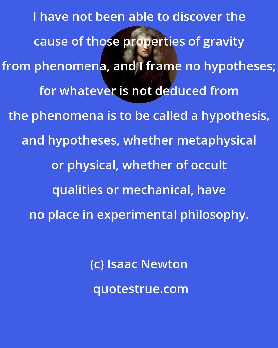 Isaac Newton: I have not been able to discover the cause of those properties of gravity from phenomena, and I frame no hypotheses; for whatever is not deduced from the phenomena is to be called a hypothesis, and hypotheses, whether metaphysical or physical, whether of occult qualities or mechanical, have no place in experimental philosophy.