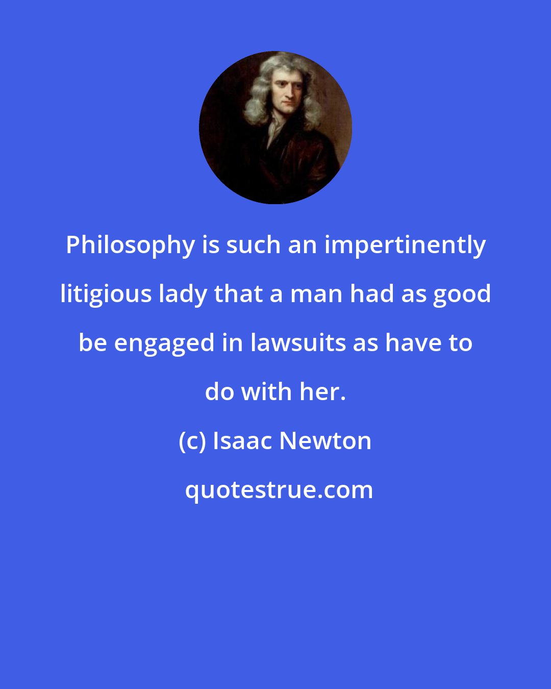 Isaac Newton: Philosophy is such an impertinently litigious lady that a man had as good be engaged in lawsuits as have to do with her.