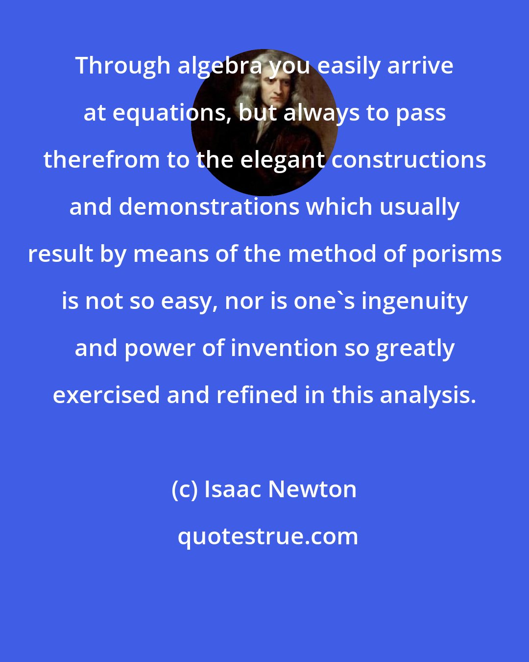 Isaac Newton: Through algebra you easily arrive at equations, but always to pass therefrom to the elegant constructions and demonstrations which usually result by means of the method of porisms is not so easy, nor is one's ingenuity and power of invention so greatly exercised and refined in this analysis.