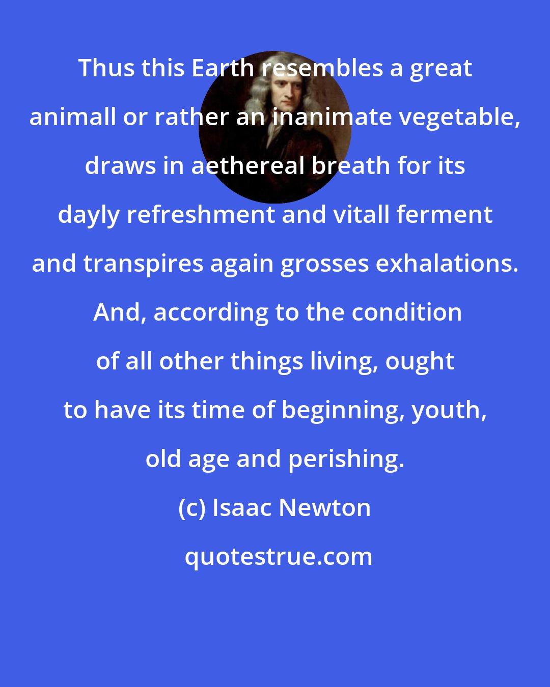 Isaac Newton: Thus this Earth resembles a great animall or rather an inanimate vegetable, draws in aethereal breath for its dayly refreshment and vitall ferment and transpires again grosses exhalations.  And, according to the condition of all other things living, ought to have its time of beginning, youth, old age and perishing.