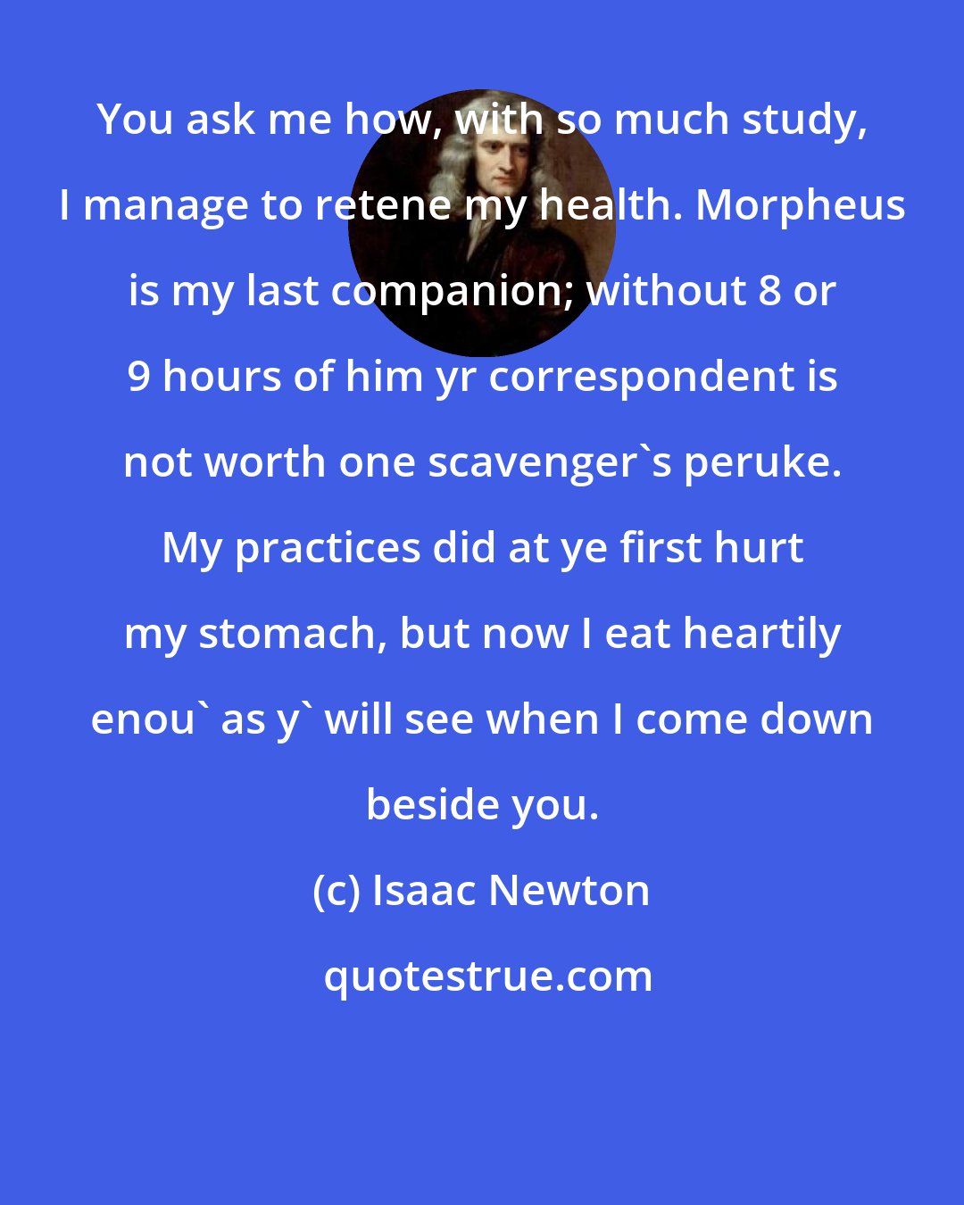 Isaac Newton: You ask me how, with so much study, I manage to retene my health. Morpheus is my last companion; without 8 or 9 hours of him yr correspondent is not worth one scavenger's peruke. My practices did at ye first hurt my stomach, but now I eat heartily enou' as y' will see when I come down beside you.