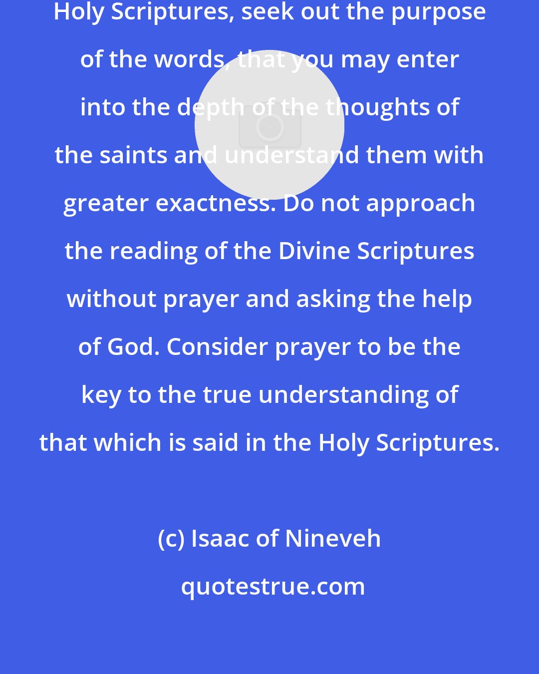 Isaac of Nineveh: In all things that you find in the Holy Scriptures, seek out the purpose of the words, that you may enter into the depth of the thoughts of the saints and understand them with greater exactness. Do not approach the reading of the Divine Scriptures without prayer and asking the help of God. Consider prayer to be the key to the true understanding of that which is said in the Holy Scriptures.