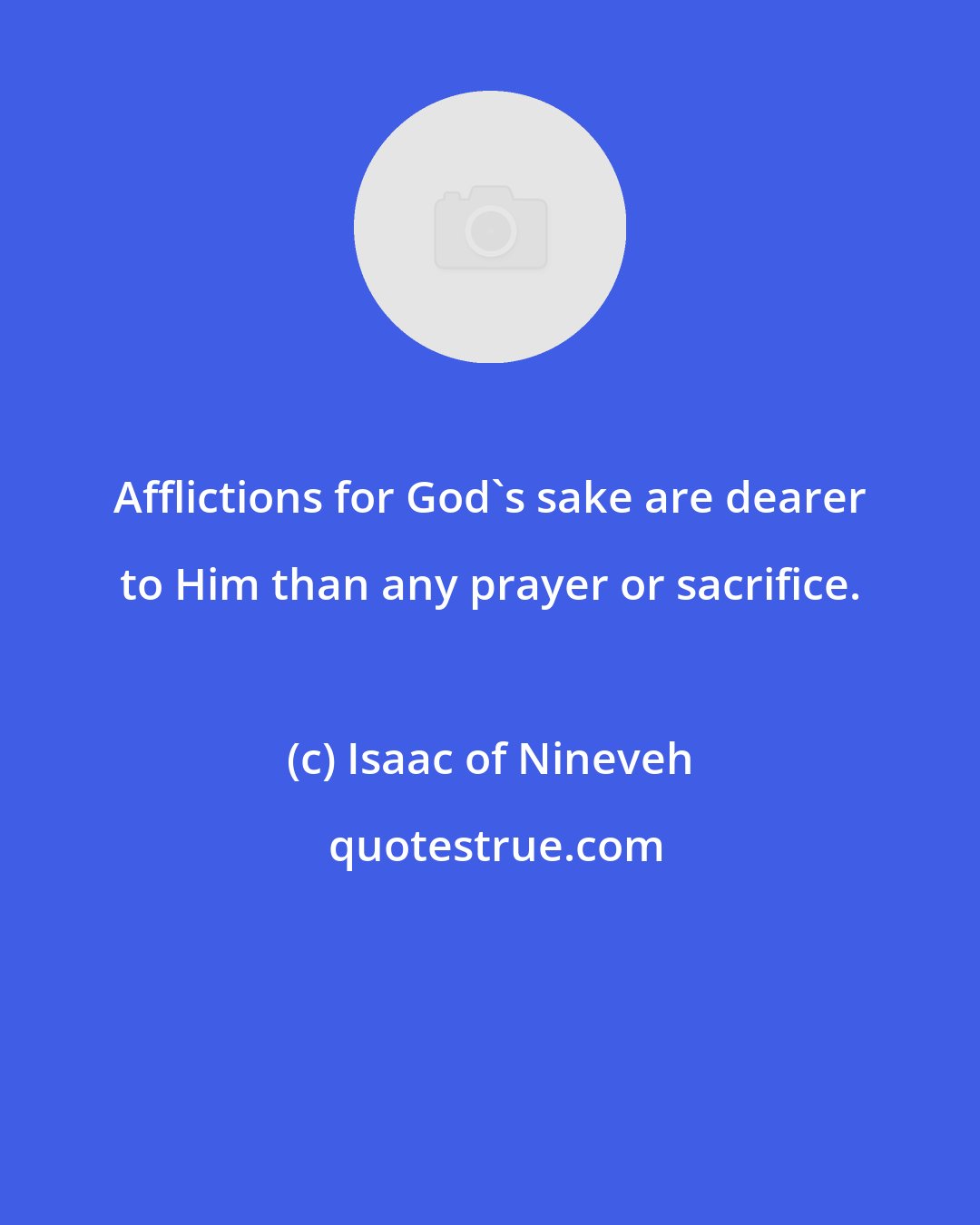 Isaac of Nineveh: Afflictions for God's sake are dearer to Him than any prayer or sacrifice.